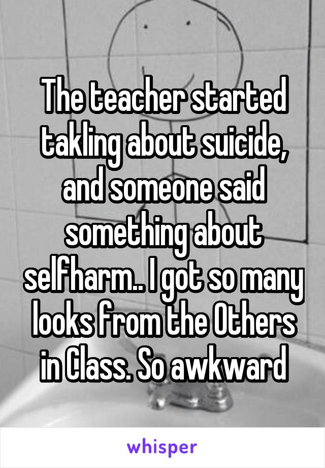 The teacher started takling about suicide, and someone said something about selfharm.. I got so many looks from the Others in Class. So awkward