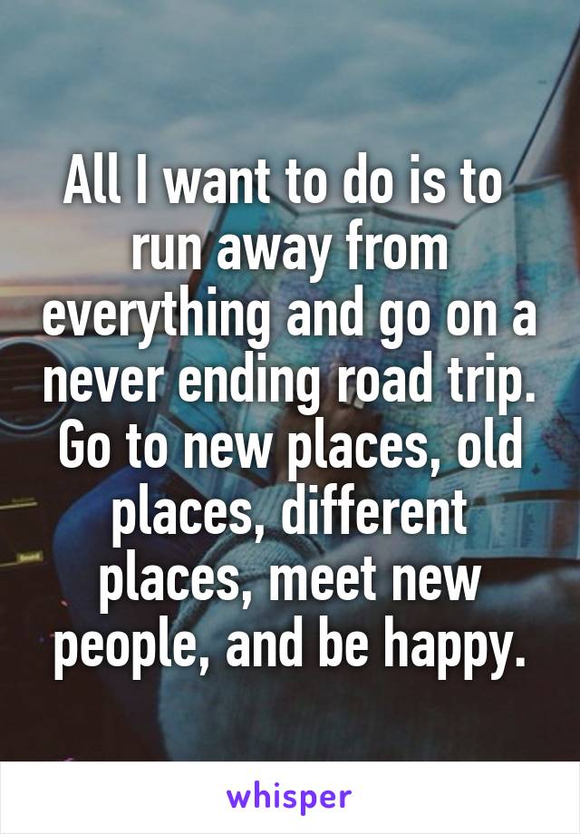 All I want to do is to  run away from everything and go on a never ending road trip. Go to new places, old places, different places, meet new people, and be happy.