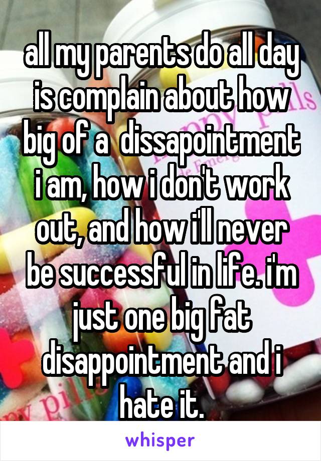 all my parents do all day is complain about how big of a  dissapointment i am, how i don't work out, and how i'll never be successful in life. i'm just one big fat disappointment and i hate it.