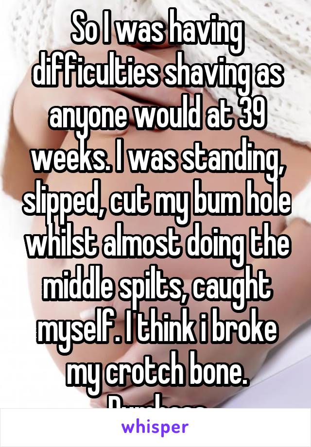 So I was having difficulties shaving as anyone would at 39 weeks. I was standing, slipped, cut my bum hole whilst almost doing the middle spilts, caught myself. I think i broke my crotch bone.
Dumbass