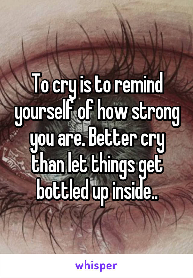 To cry is to remind yourself of how strong you are. Better cry than let things get bottled up inside..