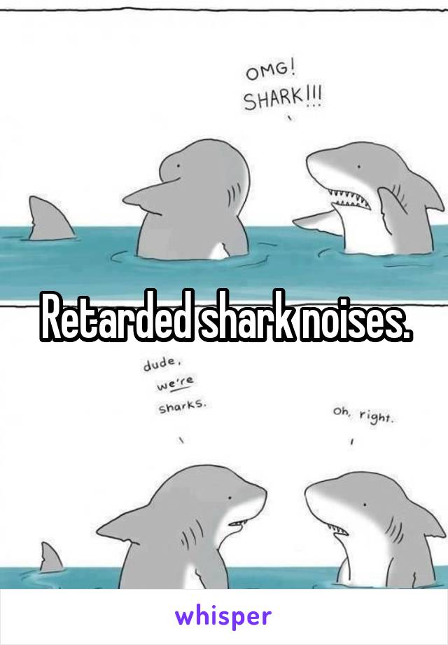 Retarded shark noises.