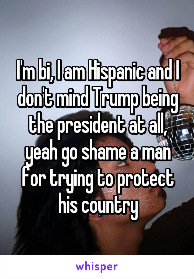 I'm bi, I am Hispanic and I don't mind Trump being the president at all, yeah go shame a man for trying to protect his country