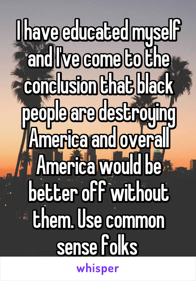 I have educated myself and I've come to the conclusion that black people are destroying America and overall America would be better off without them. Use common sense folks 