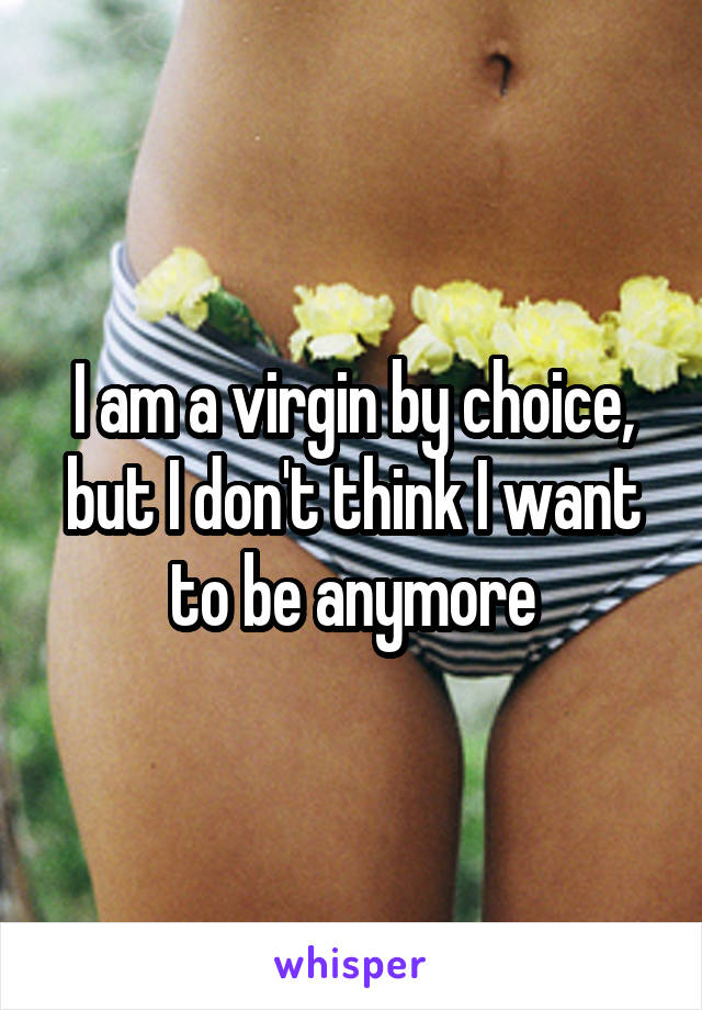 I am a virgin by choice, but I don't think I want to be anymore