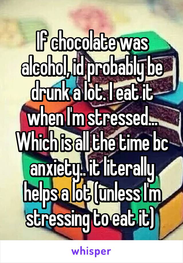 If chocolate was alcohol, id probably be drunk a lot. I eat it when I'm stressed... Which is all the time bc anxiety.. it literally helps a lot (unless I'm stressing to eat it) 