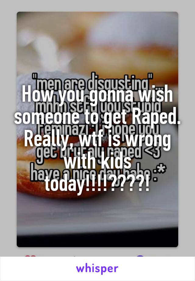 How you gonna wish someone to get Raped. Really, wtf is wrong with kids today!!!!????!