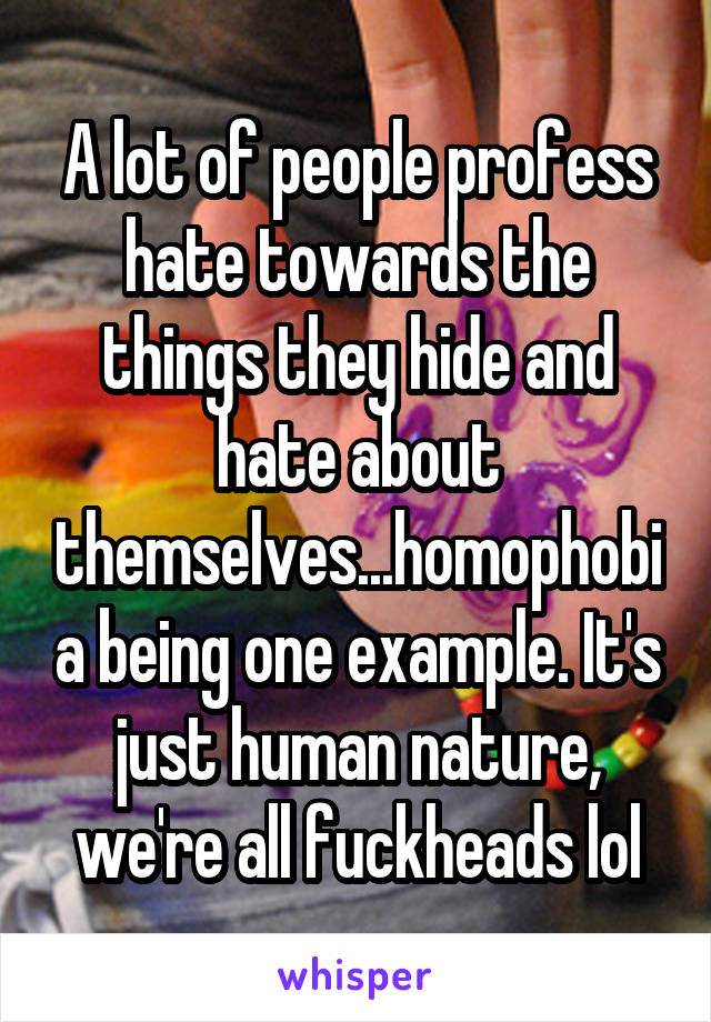 A lot of people profess hate towards the things they hide and hate about themselves...homophobia being one example. It's just human nature, we're all fuckheads lol