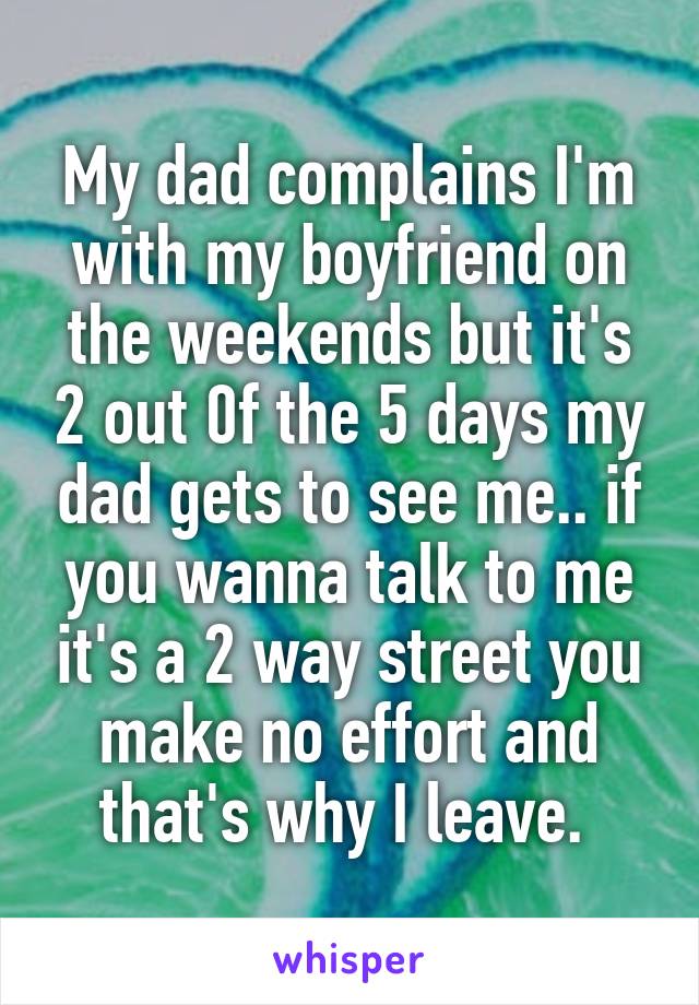 My dad complains I'm with my boyfriend on the weekends but it's 2 out 0f the 5 days my dad gets to see me.. if you wanna talk to me it's a 2 way street you make no effort and that's why I leave. 