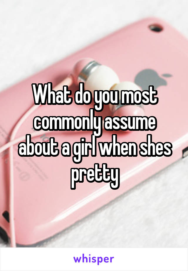 What do you most commonly assume about a girl when shes pretty