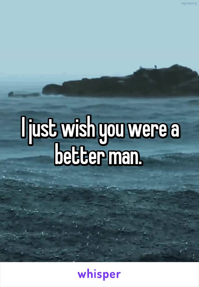 I just wish you were a better man. 