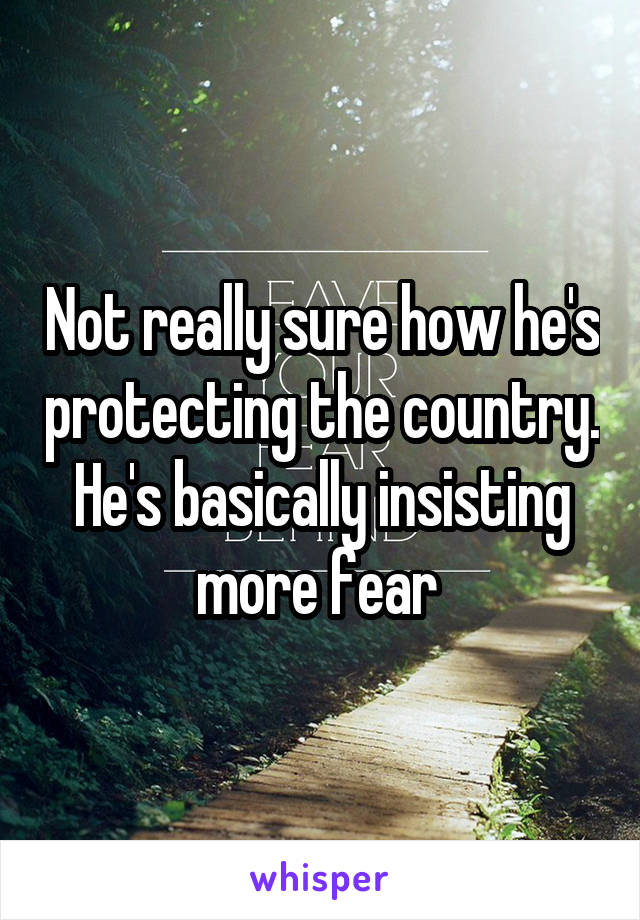 Not really sure how he's protecting the country. He's basically insisting more fear 