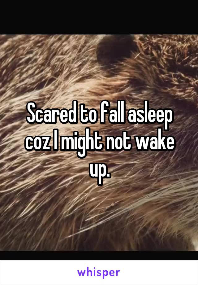 Scared to fall asleep coz I might not wake up.