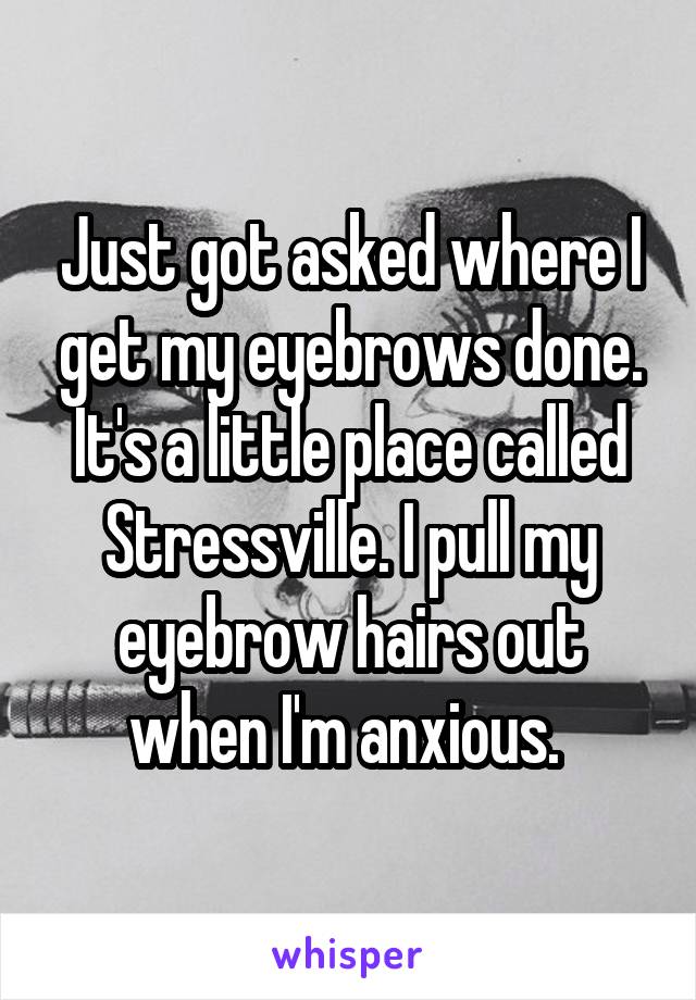 Just got asked where I get my eyebrows done. It's a little place called Stressville. I pull my eyebrow hairs out when I'm anxious. 