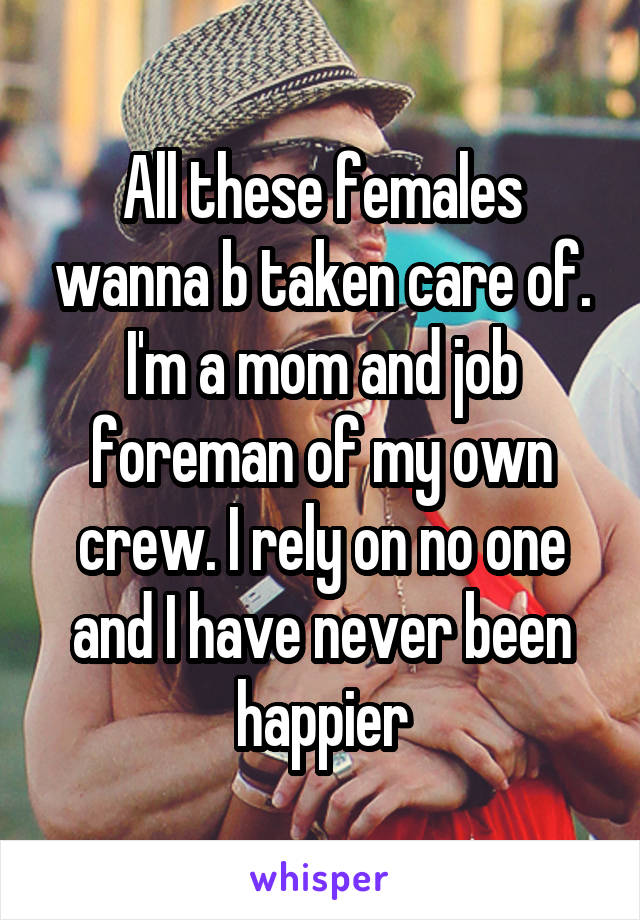 All these females wanna b taken care of. I'm a mom and job foreman of my own crew. I rely on no one and I have never been happier