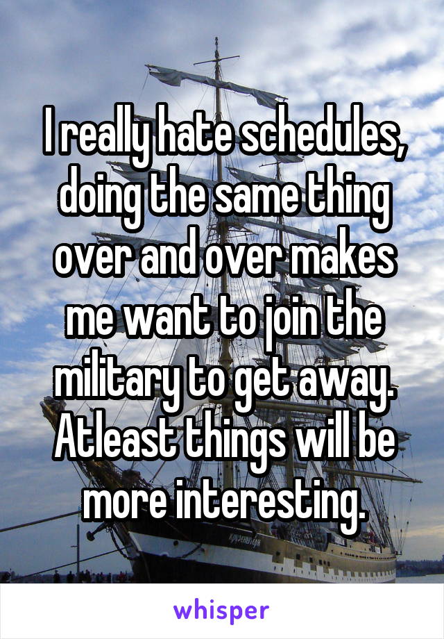 I really hate schedules, doing the same thing over and over makes me want to join the military to get away. Atleast things will be more interesting.