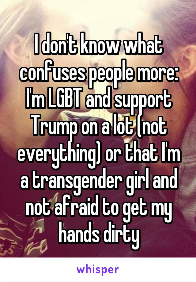 I don't know what confuses people more: I'm LGBT and support Trump on a lot (not everything) or that I'm a transgender girl and not afraid to get my hands dirty