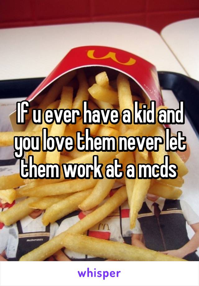 If u ever have a kid and you love them never let them work at a mcds 