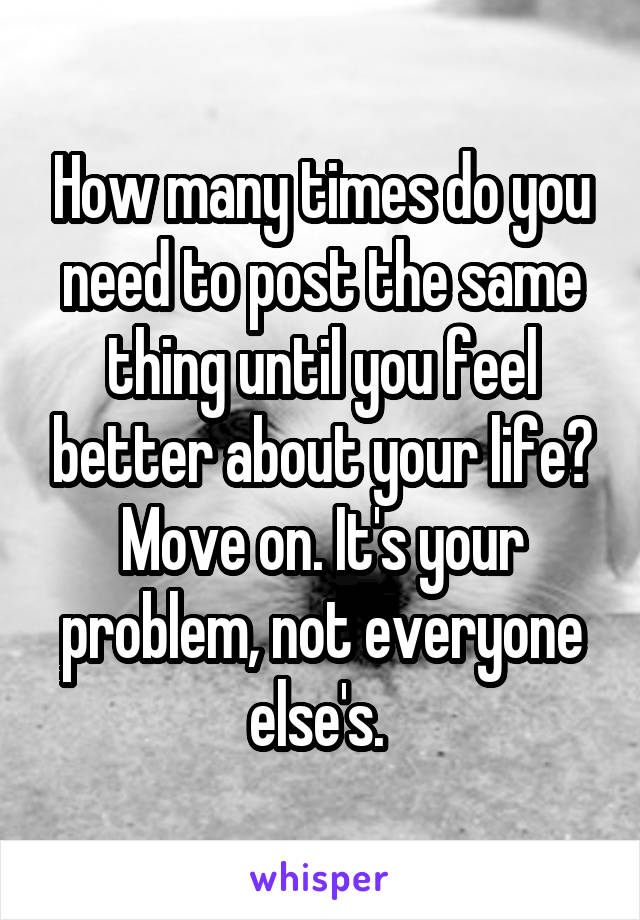 How many times do you need to post the same thing until you feel better about your life? Move on. It's your problem, not everyone else's. 