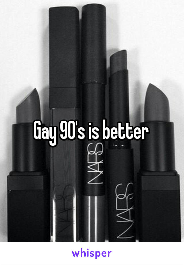 Gay 90's is better 