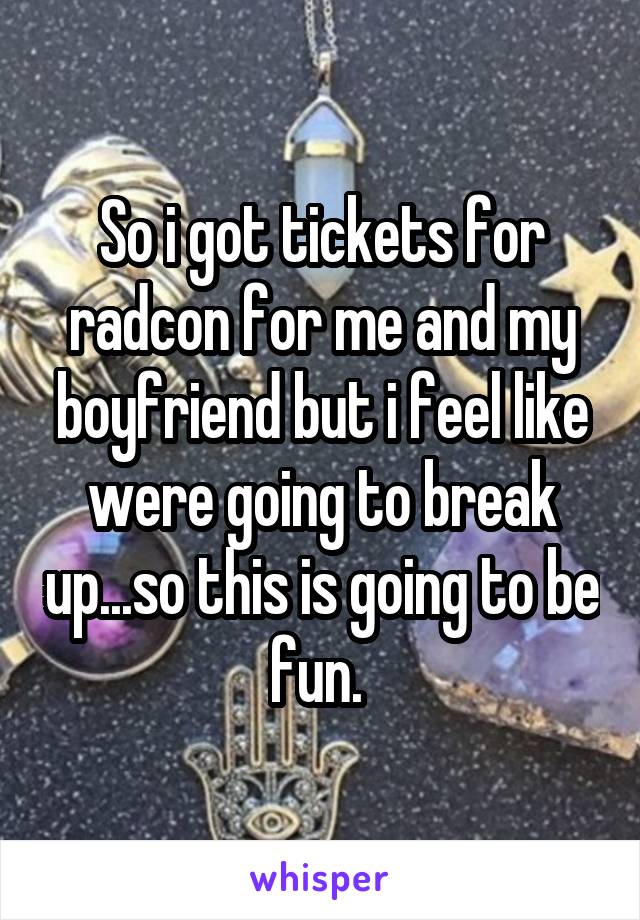 So i got tickets for radcon for me and my boyfriend but i feel like were going to break up...so this is going to be fun. 