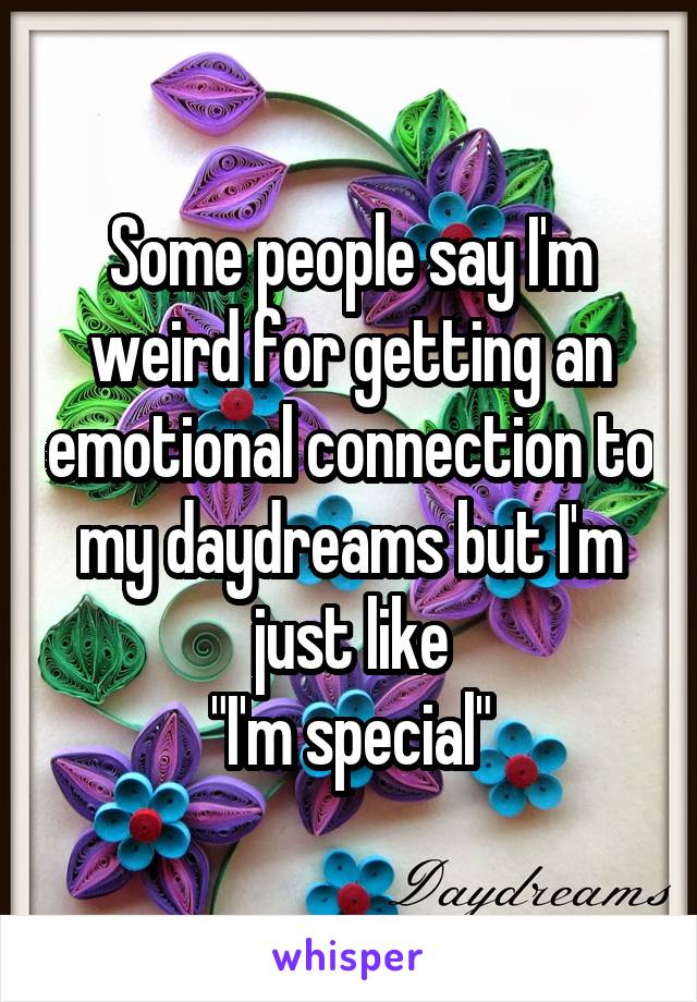 Some people say I'm weird for getting an emotional connection to my daydreams but I'm just like
"I'm special"