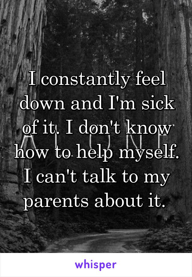 I constantly feel down and I'm sick of it. I don't know how to help myself. I can't talk to my parents about it. 