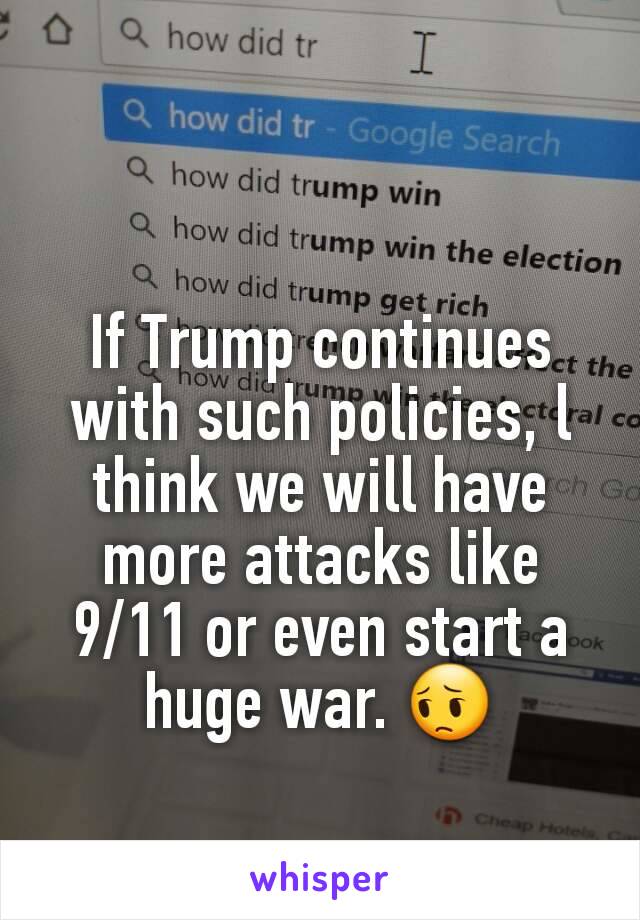 If Trump continues with such policies, l think we will have more attacks like 9/11 or even start a huge war. 😔