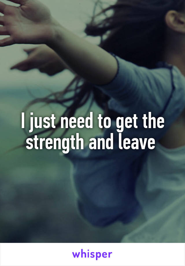 I just need to get the strength and leave 