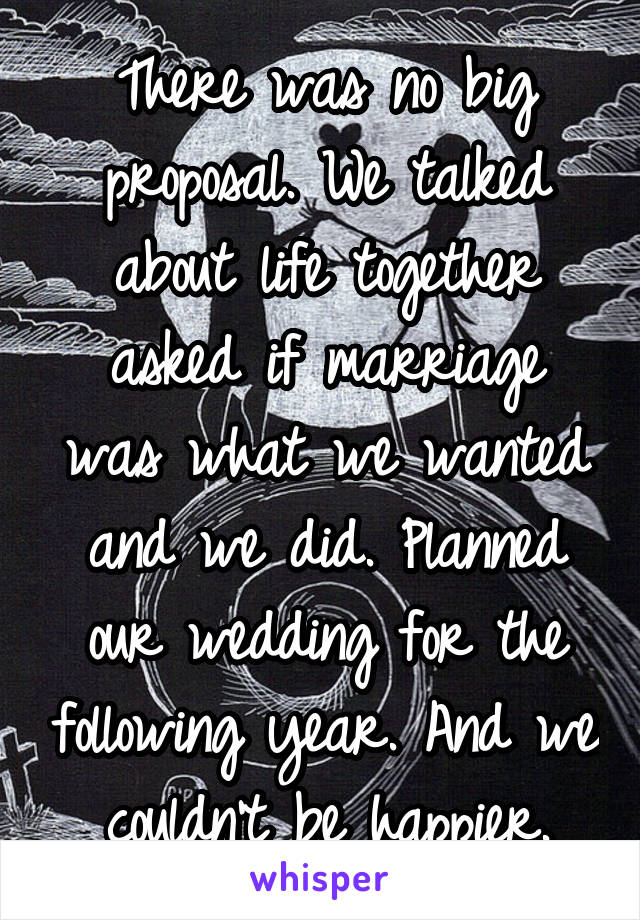 There was no big proposal. We talked about life together asked if marriage was what we wanted and we did. Planned our wedding for the following year. And we couldn't be happier.