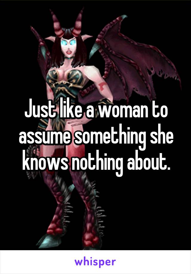 Just like a woman to assume something she knows nothing about.