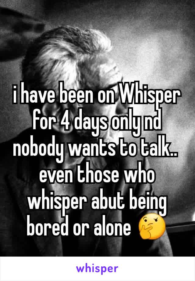 i have been on Whisper for 4 days only nd nobody wants to talk.. 
even those who whisper abut being bored or alone 🤔