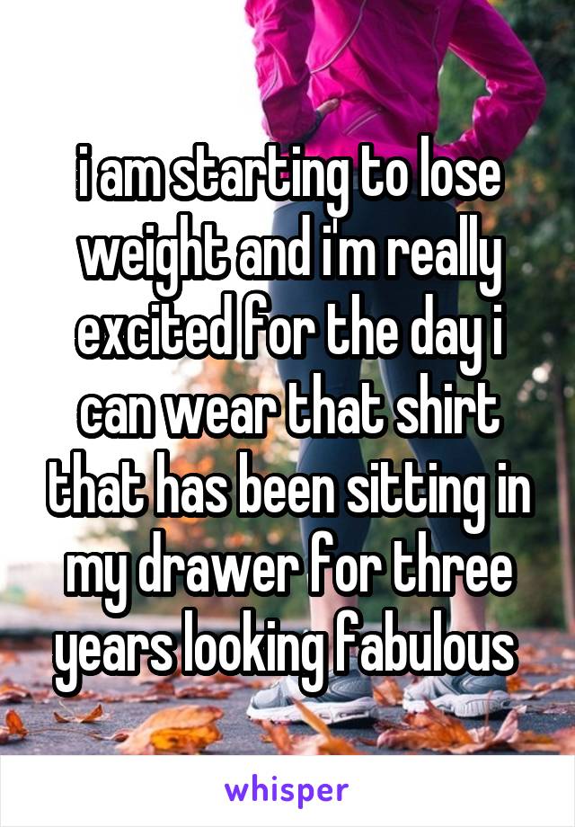 i am starting to lose weight and i'm really excited for the day i can wear that shirt that has been sitting in my drawer for three years looking fabulous 