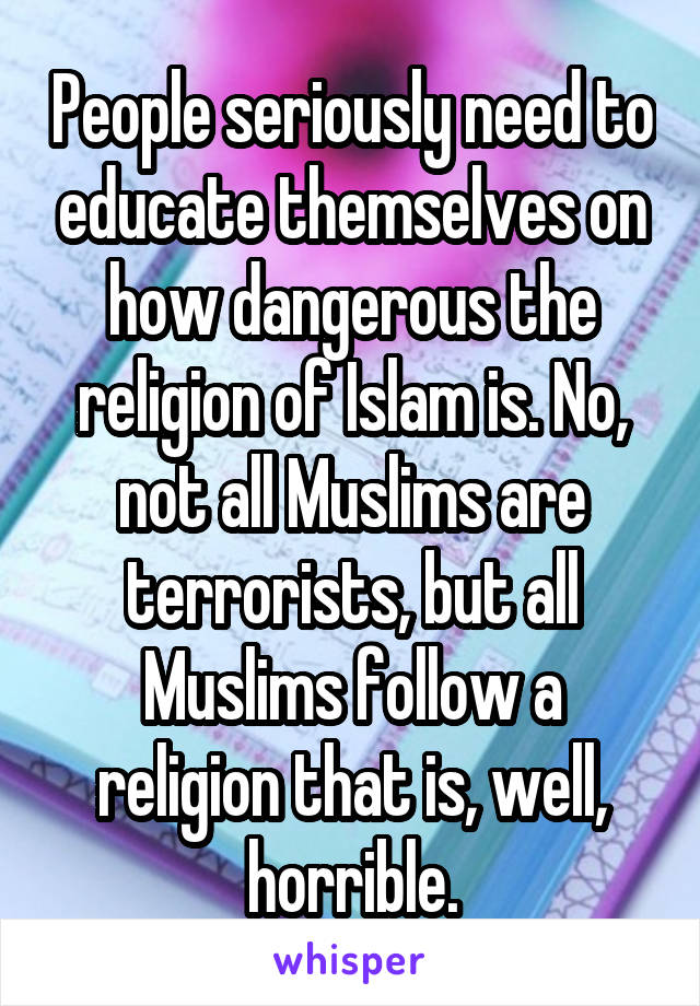 People seriously need to educate themselves on how dangerous the religion of Islam is. No, not all Muslims are terrorists, but all Muslims follow a religion that is, well, horrible.