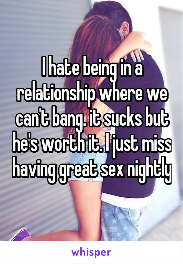 I hate being in a relationship where we can't bang. it sucks but he's worth it. I just miss having great sex nightly 