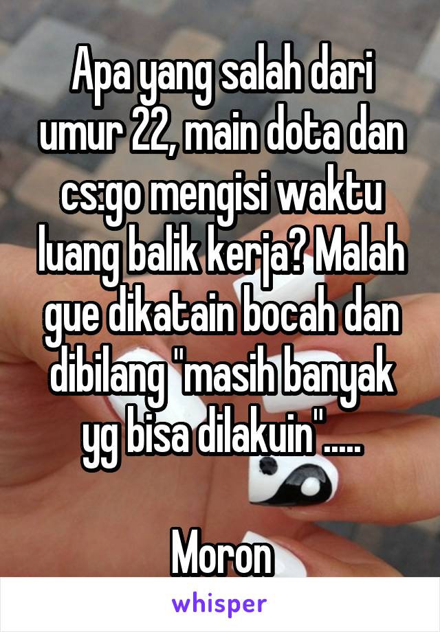 Apa yang salah dari umur 22, main dota dan cs:go mengisi waktu luang balik kerja? Malah gue dikatain bocah dan dibilang "masih banyak yg bisa dilakuin".....

Moron