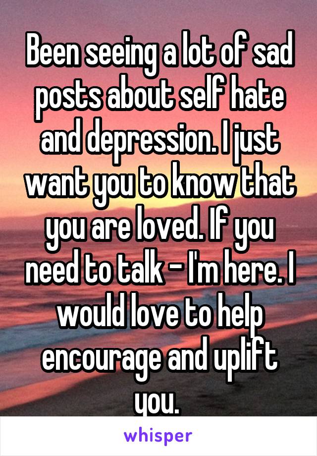 Been seeing a lot of sad posts about self hate and depression. I just want you to know that you are loved. If you need to talk - I'm here. I would love to help encourage and uplift you. 