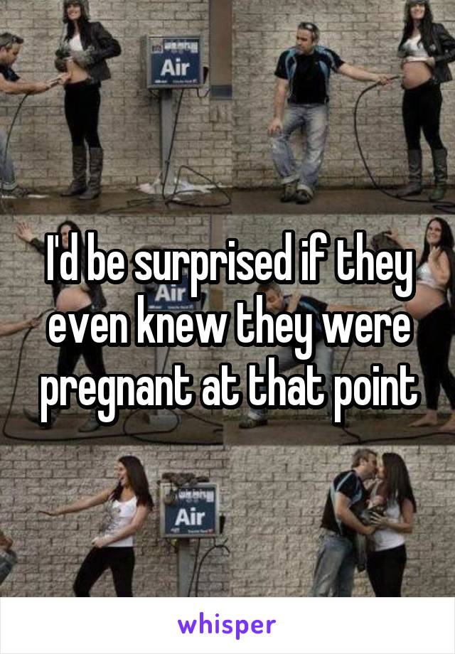 I'd be surprised if they even knew they were pregnant at that point