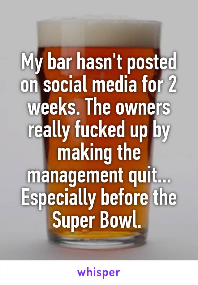 My bar hasn't posted on social media for 2 weeks. The owners really fucked up by making the management quit... Especially before the Super Bowl. 