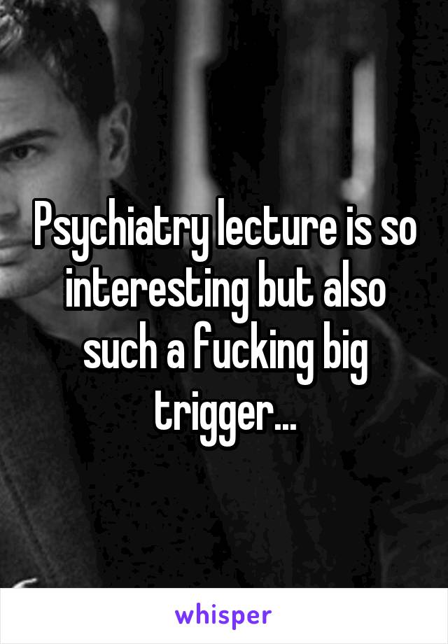 Psychiatry lecture is so interesting but also such a fucking big trigger...