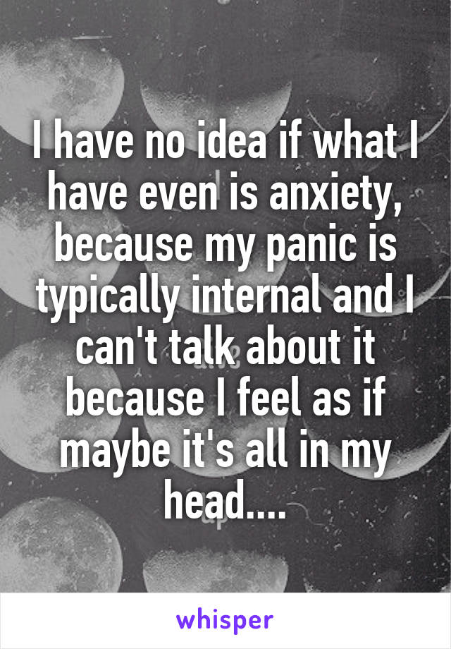 I have no idea if what I have even is anxiety, because my panic is typically internal and I can't talk about it because I feel as if maybe it's all in my head....