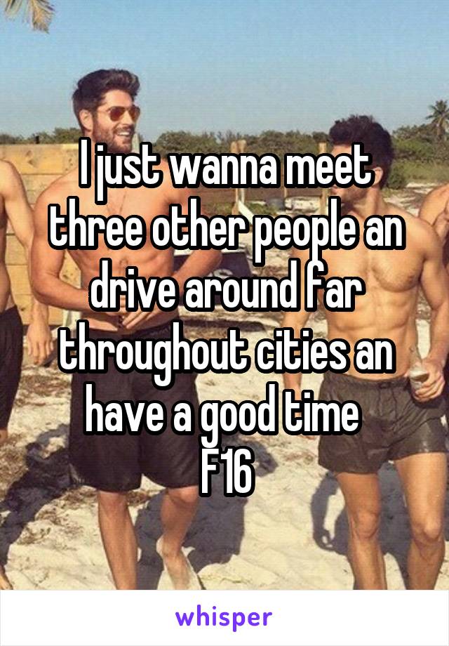 I just wanna meet three other people an drive around far throughout cities an have a good time 
F16