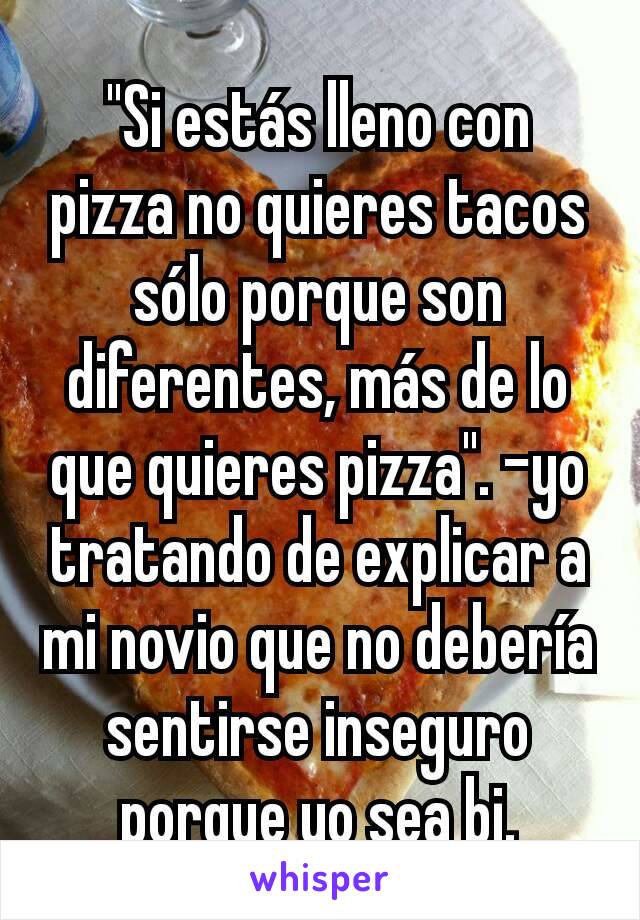 "Si estás lleno con pizza no quieres tacos sólo porque son diferentes, más de lo que quieres pizza". -yo tratando de explicar a mi novio que no debería sentirse inseguro porque yo sea bi.