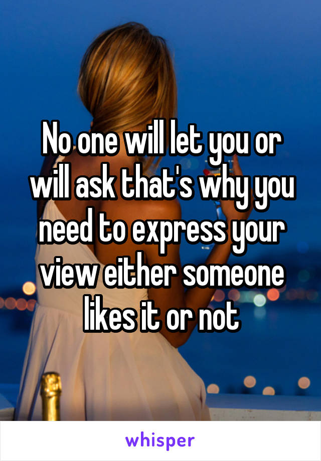 No one will let you or will ask that's why you need to express your view either someone likes it or not