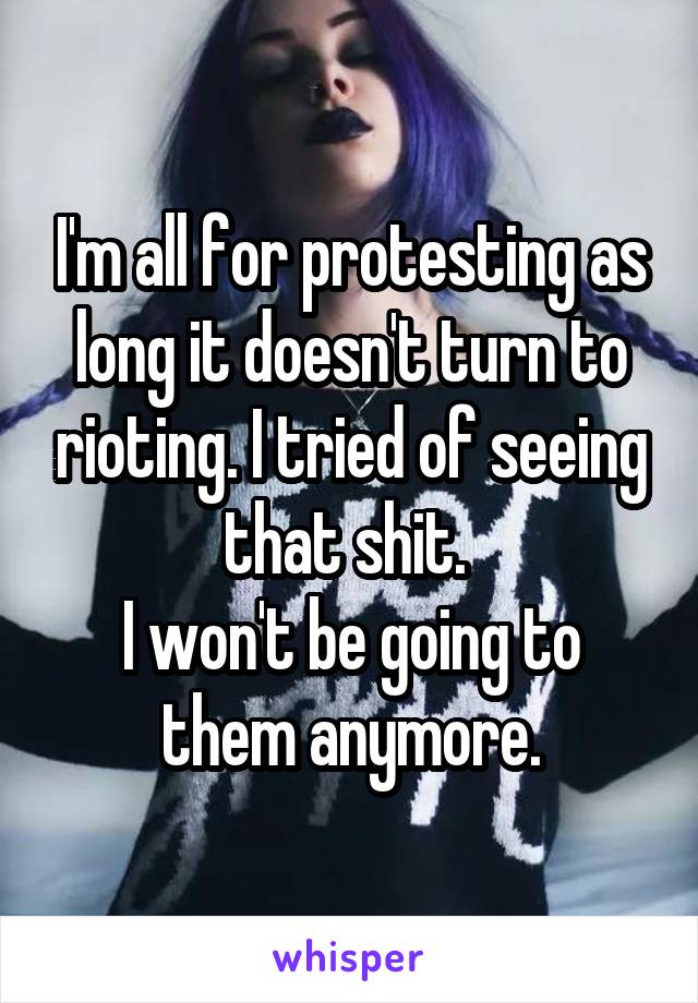 I'm all for protesting as long it doesn't turn to rioting. I tried of seeing that shit. 
I won't be going to them anymore.