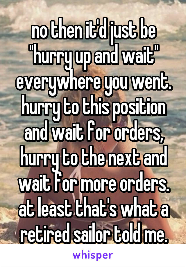 no then it'd just be "hurry up and wait" everywhere you went. hurry to this position and wait for orders, hurry to the next and wait for more orders. at least that's what a retired sailor told me.