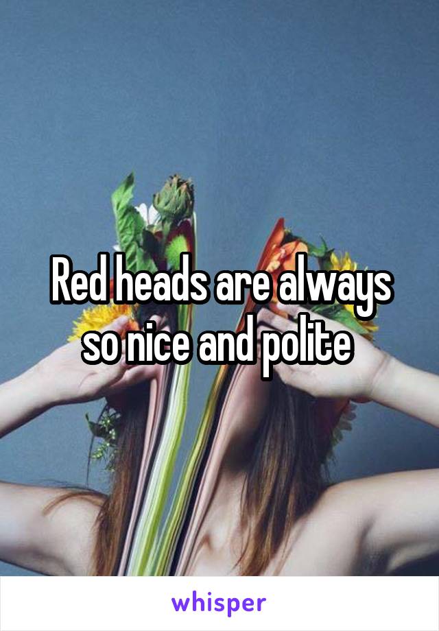 Red heads are always so nice and polite 