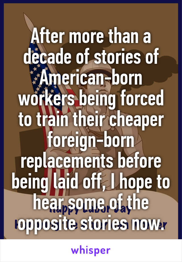 After more than a decade of stories of American-born workers being forced to train their cheaper foreign-born replacements before being laid off, I hope to hear some of the opposite stories now.