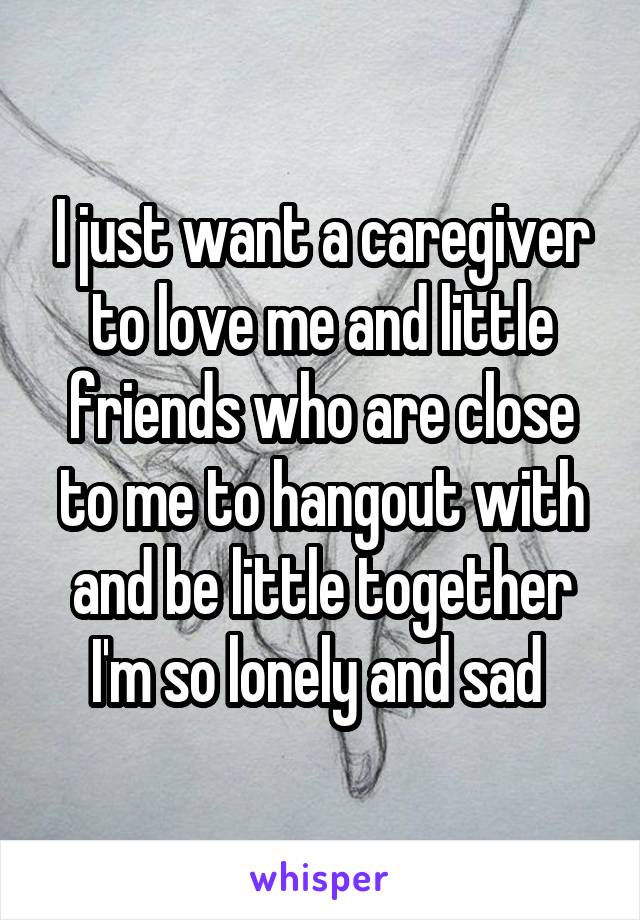 I just want a caregiver to love me and little friends who are close to me to hangout with and be little together I'm so lonely and sad 