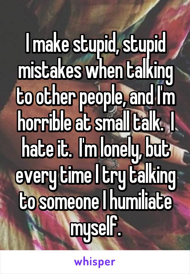 I make stupid, stupid mistakes when talking to other people, and I'm horrible at small talk.  I hate it.  I'm lonely, but every time I try talking to someone I humiliate myself.